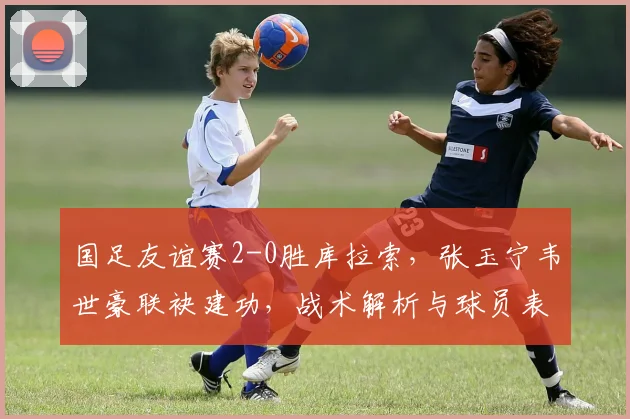 国足友谊赛2-0胜库拉索，张玉宁韦世豪联袂建功，战术解析与球员表现盘点