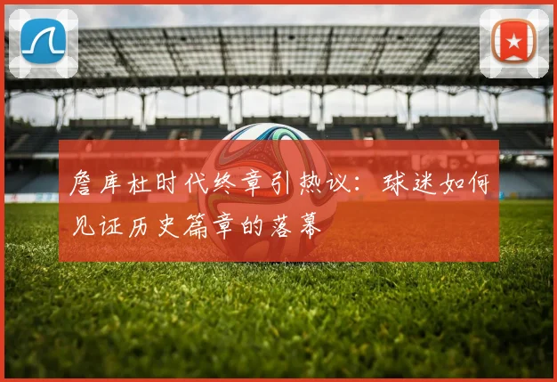 詹库杜时代终章引热议：球迷如何见证历史篇章的落幕