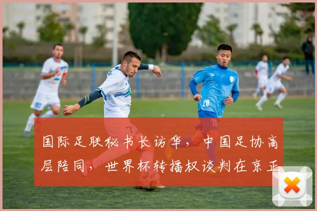 国际足联秘书长访华,中国足协高层陪同,世界杯转播权谈判在京正式启动