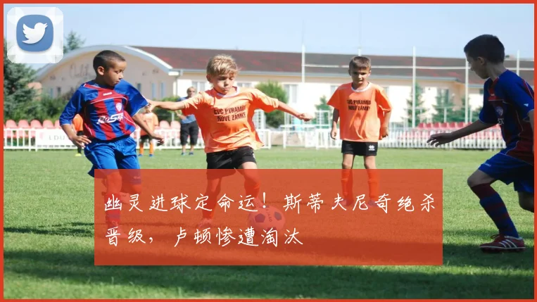 幽灵进球定命运！斯蒂夫尼奇绝杀晋级，卢顿惨遭淘汰