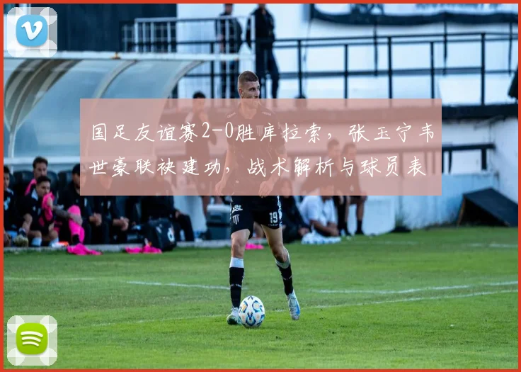 国足友谊赛2-0胜库拉索,张玉宁韦世豪联袂建功,战术解析与球员表现盘点