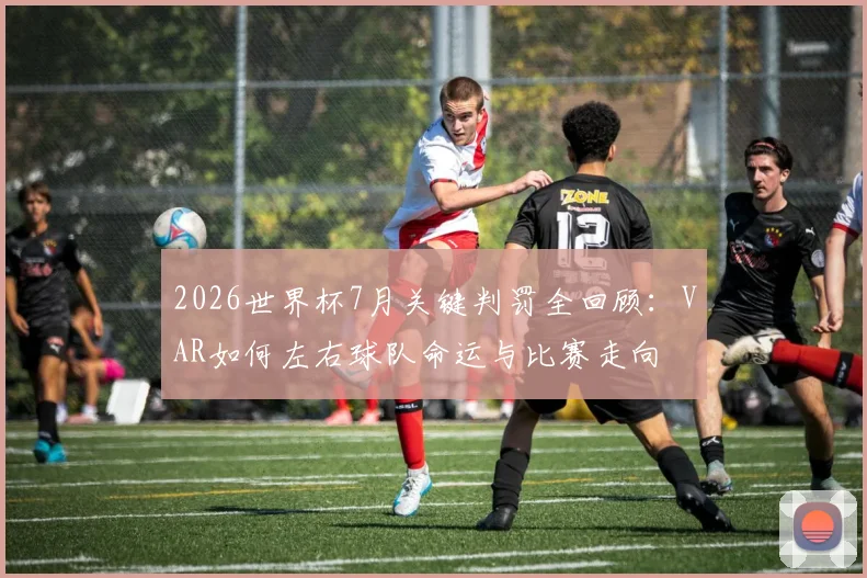 2026世界杯7月关键判罚全回顾：VAR如何左右球队命运与比赛走向