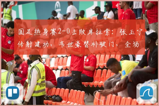 国足热身赛2-0击败库拉索:张玉宁传射建功,韦世豪替补破门,全场技术分析