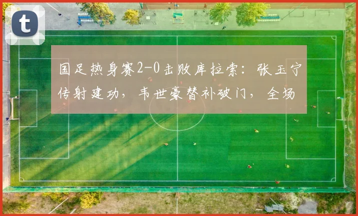 国足热身赛2-0击败库拉索:张玉宁传射建功,韦世豪替补破门,全场技术分析