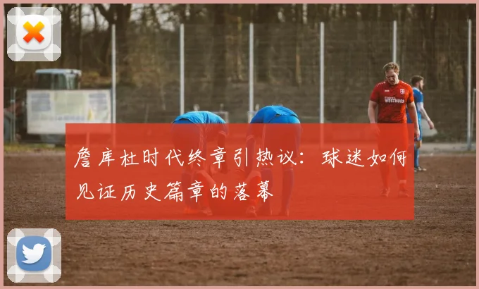 詹库杜时代终章引热议：球迷如何见证历史篇章的落幕
