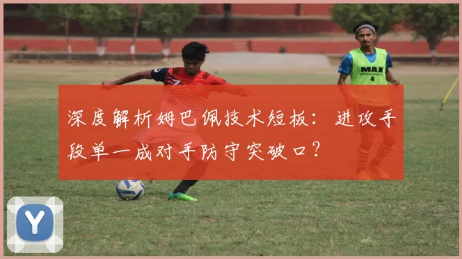 深度解析姆巴佩技术短板:进攻手段单一成对手防守突破口?