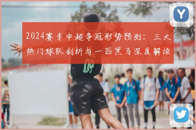 2024赛季中超争冠形势预测：三大热门球队剖析与一匹黑马深度解读