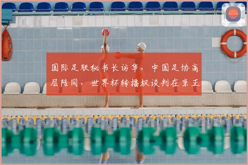 国际足联秘书长访华，中国足协高层陪同，世界杯转播权谈判在京正式启动