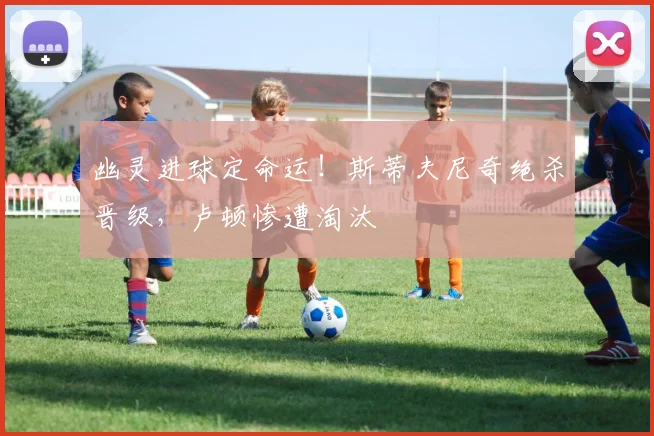 幽灵进球定命运!斯蒂夫尼奇绝杀晋级,卢顿惨遭淘汰